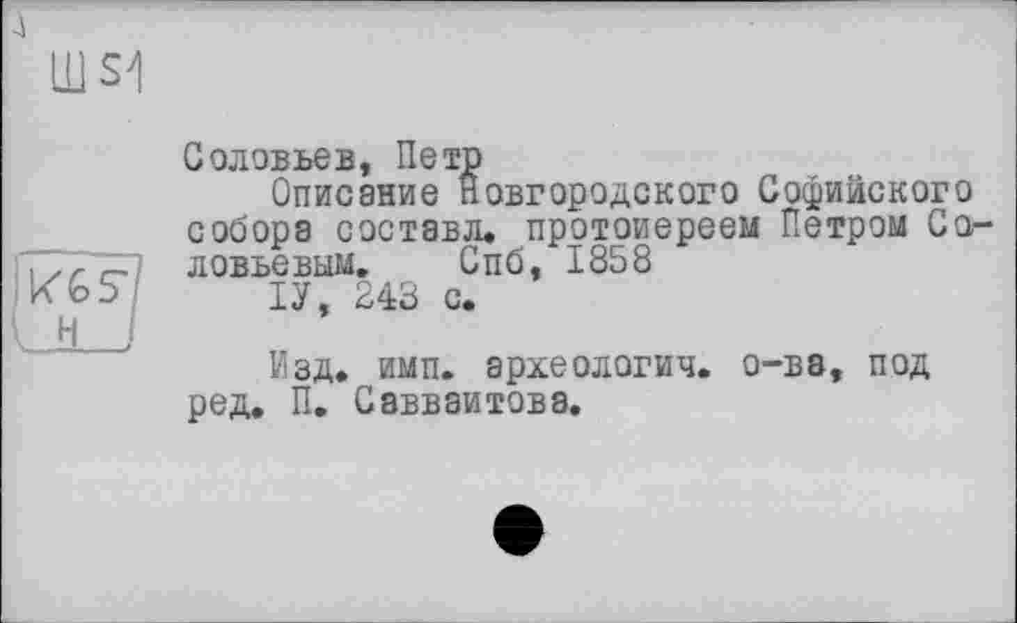 ﻿А
Ш S1
| KGS? к H I
Соловьев, Петр
Описание Новгородского Софийского собора состава, протоиереем Петром Соловьевым. Спб, 1858
ІУ, 243 с.
Изд. имп. археология, о-ва, под ред. П. Савваитова.